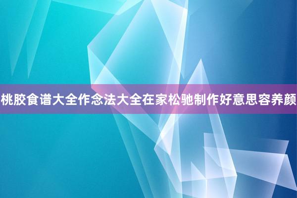 桃胶食谱大全作念法大全在家松驰制作好意思容养颜